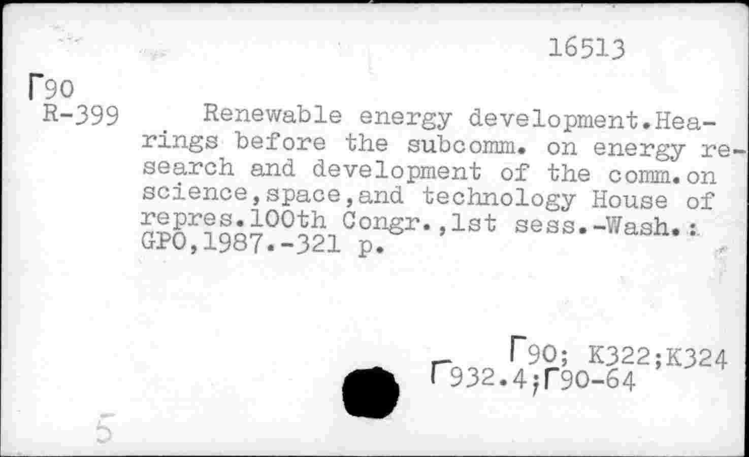 ﻿16513
P90
R-399
Renewable energy development.Hearings before the subcomm. on energy re search and development of the comm.on science,space,and technology House of n^r?noi00Ä-1Gonsr* »lst sess.-Wash. trfU, 1987«-321 p.
r- T90; K322;K324 r932.4?T9O-64